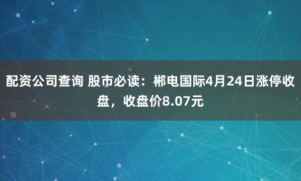 配资公司查询 股市必读：郴电国际4月24日涨停收盘，收盘价8.07元