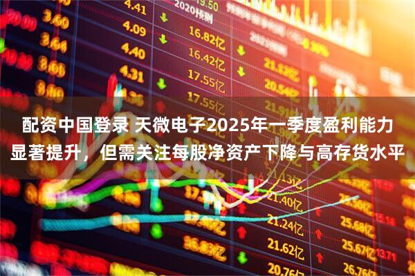 配资中国登录 天微电子2025年一季度盈利能力显著提升，但需关注每股净资产下降与高存货水平