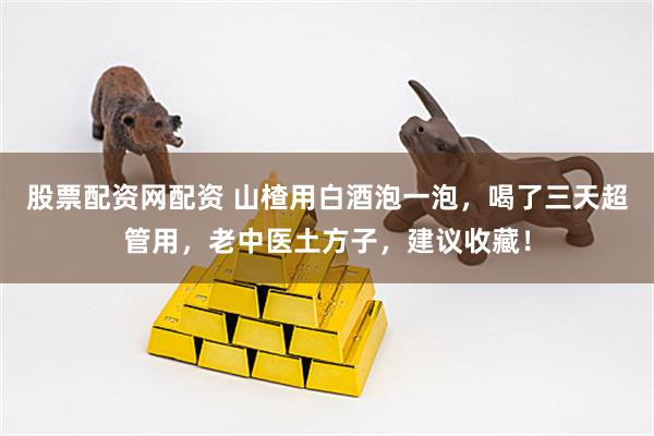 股票配资网配资 山楂用白酒泡一泡，喝了三天超管用，老中医土方子，建议收藏！